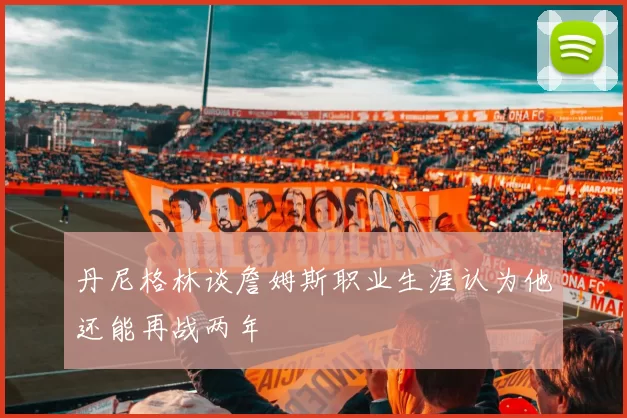 丹尼格林谈詹姆斯职业生涯认为他还能再战两年