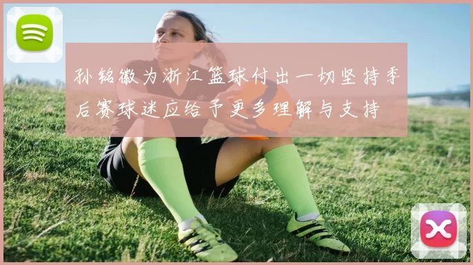 孙铭徽为浙江篮球付出一切坚持季后赛球迷应给予更多理解与支持
