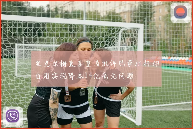 里克尔梅直言皇马批评巴萨杠杆却自用实现降本14亿毫无问题