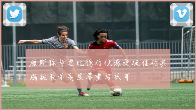 唐斯称与恩比德对位感受极佳对其成就表示高度尊重与认可