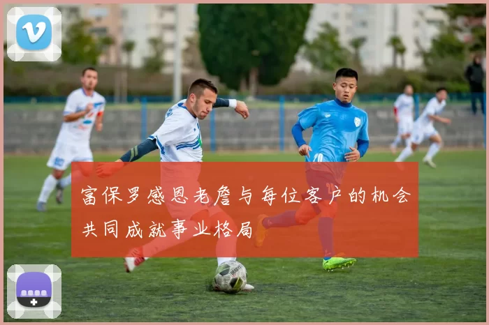 富保罗感恩老詹与每位客户的机会共同成就事业格局