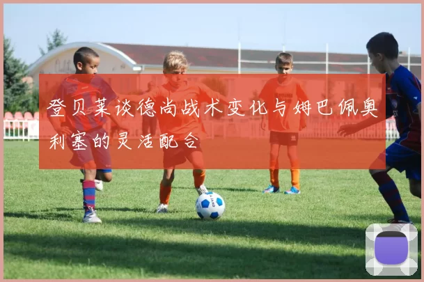 登贝莱谈德尚战术变化与姆巴佩奥利塞的灵活配合