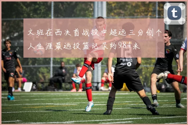 文班在西决首战投中超远三分创个人生涯最远投篮记录约984米