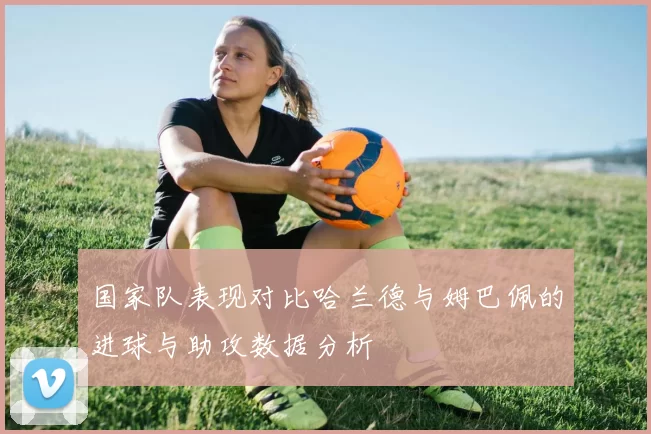 国家队表现对比哈兰德与姆巴佩的进球与助攻数据分析