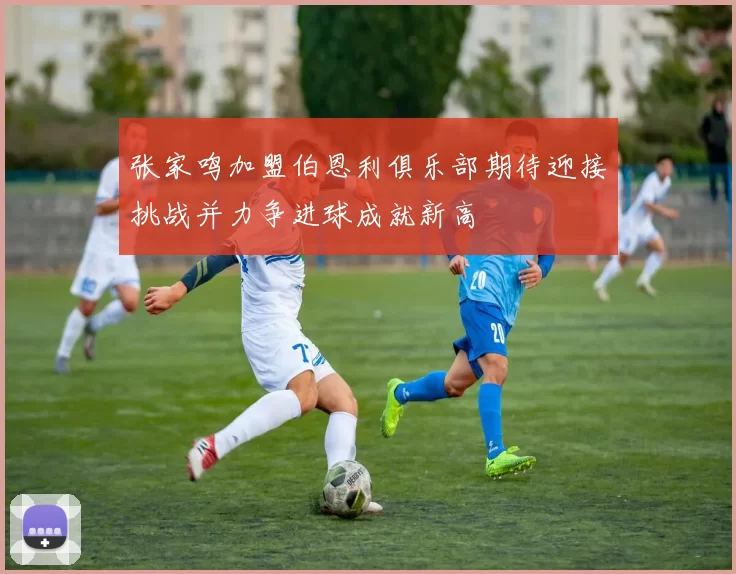 张家鸣加盟伯恩利俱乐部期待迎接挑战并力争进球成就新高