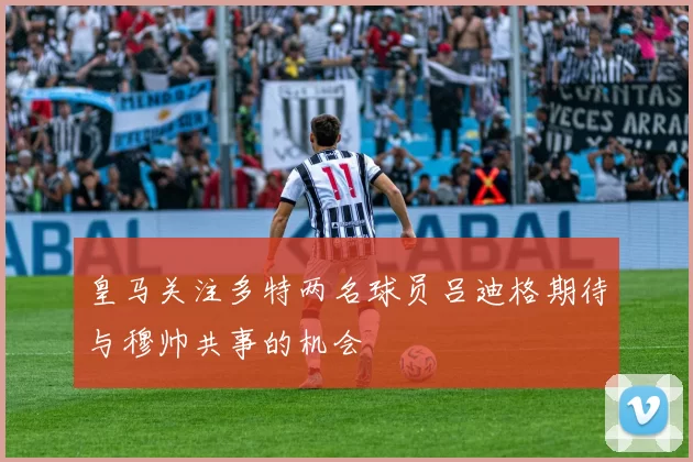 皇马关注多特两名球员吕迪格期待与穆帅共事的机会